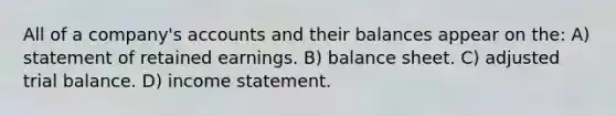 All of a company's accounts and their balances appear on the: A) statement of retained earnings. B) balance sheet. C) adjusted trial balance. D) income statement.