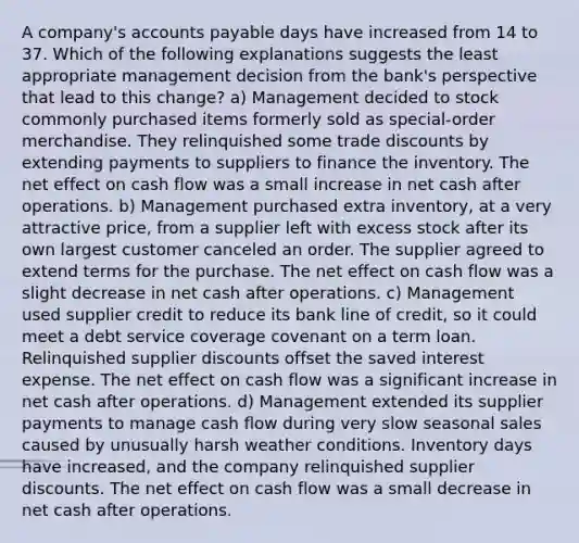 A company's accounts payable days have increased from 14 to 37. Which of the following explanations suggests the least appropriate management decision from the bank's perspective that lead to this change? a) Management decided to stock commonly purchased items formerly sold as special-order merchandise. They relinquished some trade discounts by extending payments to suppliers to finance the inventory. The net effect on cash flow was a small increase in net cash after operations. b) Management purchased extra inventory, at a very attractive price, from a supplier left with excess stock after its own largest customer canceled an order. The supplier agreed to extend terms for the purchase. The net effect on cash flow was a slight decrease in net cash after operations. c) Management used supplier credit to reduce its bank line of credit, so it could meet a debt service coverage covenant on a term loan. Relinquished supplier discounts offset the saved interest expense. The net effect on cash flow was a significant increase in net cash after operations. d) Management extended its supplier payments to manage cash flow during very slow seasonal sales caused by unusually harsh weather conditions. Inventory days have increased, and the company relinquished supplier discounts. The net effect on cash flow was a small decrease in net cash after operations.