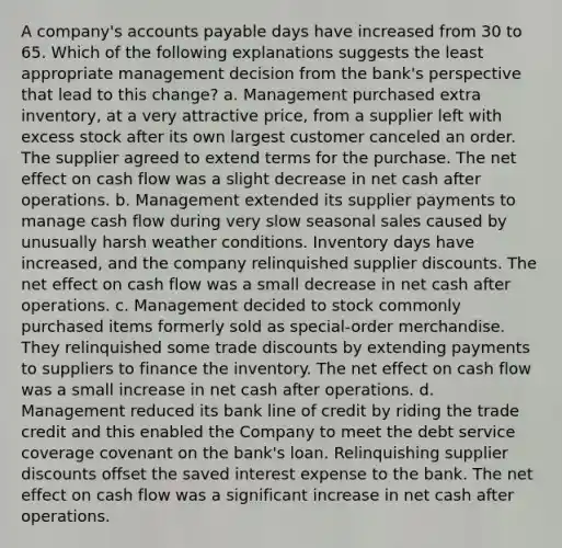 A company's accounts payable days have increased from 30 to 65. Which of the following explanations suggests the least appropriate management decision from the bank's perspective that lead to this change? a. Management purchased extra inventory, at a very attractive price, from a supplier left with excess stock after its own largest customer canceled an order. The supplier agreed to extend terms for the purchase. The net effect on cash flow was a slight decrease in net cash after operations. b. Management extended its supplier payments to manage cash flow during very slow seasonal sales caused by unusually harsh weather conditions. Inventory days have increased, and the company relinquished supplier discounts. The net effect on cash flow was a small decrease in net cash after operations. c. Management decided to stock commonly purchased items formerly sold as special-order merchandise. They relinquished some trade discounts by extending payments to suppliers to finance the inventory. The net effect on cash flow was a small increase in net cash after operations. d. Management reduced its bank line of credit by riding the trade credit and this enabled the Company to meet the debt service coverage covenant on the bank's loan. Relinquishing supplier discounts offset the saved interest expense to the bank. The net effect on cash flow was a significant increase in net cash after operations.