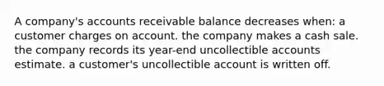 A company's accounts receivable balance decreases when: a customer charges on account. the company makes a cash sale. the company records its year-end uncollectible accounts estimate. a customer's uncollectible account is written off.