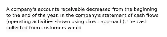 A company's accounts receivable decreased from the beginning to the end of the year. In the company's statement of cash flows (operating activities shown using direct approach), the cash collected from customers would