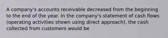 A company's accounts receivable decreased from the beginning to the end of the year. In the company's statement of cash flows (operating activities shown using direct approach), the cash collected from customers would be