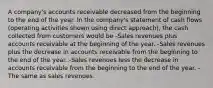 A company's accounts receivable decreased from the beginning to the end of the year. In the company's statement of cash flows (operating activities shown using direct approach), the cash collected from customers would be -Sales revenues plus accounts receivable at the beginning of the year. -Sales revenues plus the decrease in accounts receivable from the beginning to the end of the year. -Sales revenues less the decrease in accounts receivable from the beginning to the end of the year. -The same as sales revenues.