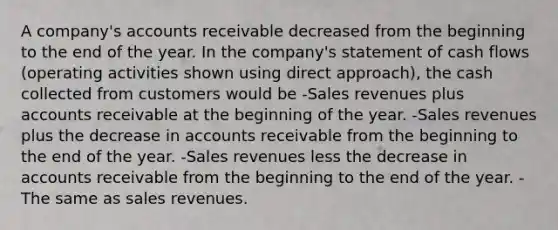 A company's accounts receivable decreased from the beginning to the end of the year. In the company's statement of cash flows (operating activities shown using direct approach), the cash collected from customers would be -Sales revenues plus accounts receivable at the beginning of the year. -Sales revenues plus the decrease in accounts receivable from the beginning to the end of the year. -Sales revenues less the decrease in accounts receivable from the beginning to the end of the year. -The same as sales revenues.