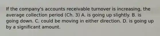 If the company's accounts receivable turnover is increasing, the average collection period (Ch. 3) A. is going up slightly. B. is going down. C. could be moving in either direction. D. is going up by a significant amount.