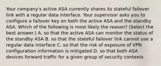 Your company's active ASA currently shares its stateful failover link with a regular data interface. Your supervisor asks you to configure a failover key on both the active ASA and the standby ASA. Which of the following is most likely the reason? (Select the best answer.) A. so that the active ASA can monitor the status of the standby ASA B. so that the stateful failover link cannot use a regular data interface C. so that the risk of exposure of VPN configuration information is mitigated D. so that both ASA devices forward traffic for a given group of security contexts