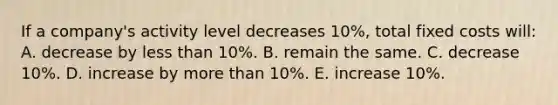 If a company's activity level decreases 10%, total fixed costs will: A. decrease by less than 10%. B. remain the same. C. decrease 10%. D. increase by more than 10%. E. increase 10%.