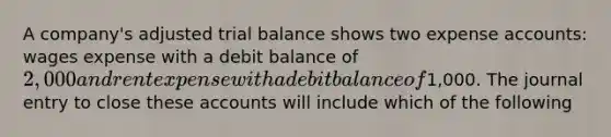 A company's adjusted trial balance shows two expense accounts: wages expense with a debit balance of 2,000 and rent expense with a debit balance of1,000. The journal entry to close these accounts will include which of the following