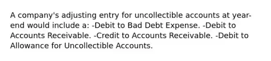 A company's adjusting entry for uncollectible accounts at year-end would include a: -Debit to Bad Debt Expense. -Debit to Accounts Receivable. -Credit to Accounts Receivable. -Debit to Allowance for Uncollectible Accounts.