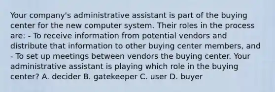 Your company's administrative assistant is part of the buying center for the new computer system. Their roles in the process are: - To receive information from potential vendors and distribute that information to other buying center members, and - To set up meetings between vendors the buying center. Your administrative assistant is playing which role in the buying center? A. decider B. gatekeeper C. user D. buyer