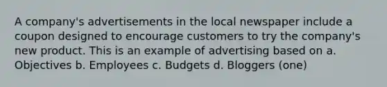 A company's advertisements in the local newspaper include a coupon designed to encourage customers to try the company's new product. This is an example of advertising based on a. Objectives b. Employees c. Budgets d. Bloggers (one)