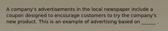 A company's advertisements in the local newspaper include a coupon designed to encourage customers to try the company's new product. This is an example of advertising based on ______ .