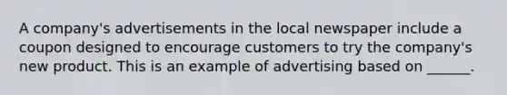 A company's advertisements in the local newspaper include a coupon designed to encourage customers to try the company's new product. This is an example of advertising based on ______.