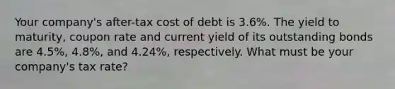 Your company's after-tax cost of debt is 3.6%. The yield to maturity, coupon rate and current yield of its outstanding bonds are 4.5%, 4.8%, and 4.24%, respectively. What must be your company's tax rate?