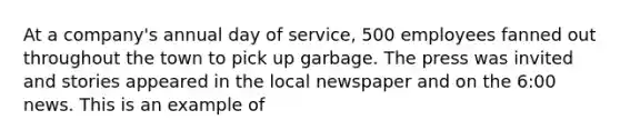 At a company's annual day of service, 500 employees fanned out throughout the town to pick up garbage. The press was invited and stories appeared in the local newspaper and on the 6:00 news. This is an example of