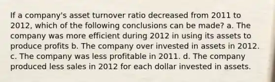 If a company's asset turnover ratio decreased from 2011 to 2012, which of the following conclusions can be made? a. The company was more efficient during 2012 in using its assets to produce profits b. The company over invested in assets in 2012. c. The company was less profitable in 2011. d. The company produced less sales in 2012 for each dollar invested in assets.