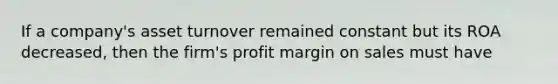 If a company's asset turnover remained constant but its ROA decreased, then the firm's profit margin on sales must have