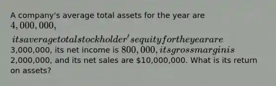 A company's average total assets for the year are 4,000,000, its average total stockholder's equity for the year are3,000,000, its net income is 800,000, its gross margin is2,000,000, and its net sales are 10,000,000. What is its return on assets?