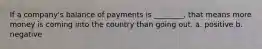 If a company's balance of payments is ________, that means more money is coming into the country than going out. a. positive b. negative