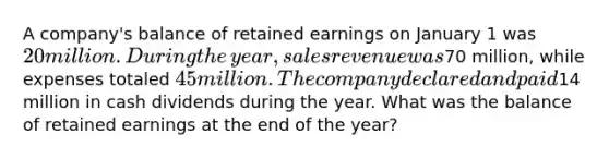 A​ company's balance of retained earnings on January 1 was 20 million. During the​ year, sales revenue was70 ​million, while expenses totaled 45 million. The company declared and paid14 million in cash dividends during the year. What was the balance of retained earnings at the end of the​ year?