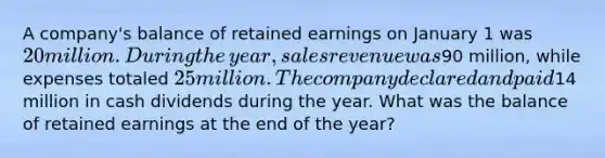 A​ company's balance of retained earnings on January 1 was 20 million. During the​ year, sales revenue was90 ​million, while expenses totaled 25 million. The company declared and paid14 million in cash dividends during the year. What was the balance of retained earnings at the end of the​ year?