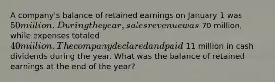 A company's balance of retained earnings on January 1 was 50 million. During the year, sales revenue was 70 million, while expenses totaled 40 million. The company declared and paid 11 million in cash dividends during the year. What was the balance of retained earnings at the end of the year?