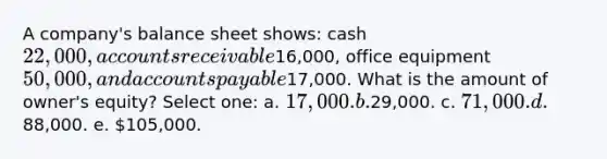 A company's balance sheet shows: cash 22,000, accounts receivable16,000, office equipment 50,000, and accounts payable17,000. What is the amount of owner's equity? Select one: a. 17,000. b.29,000. c. 71,000. d.88,000. e. 105,000.