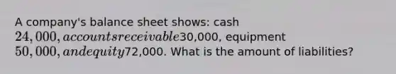 A company's balance sheet shows: cash 24,000, accounts receivable30,000, equipment 50,000, and equity72,000. What is the amount of liabilities?