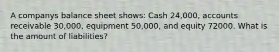 A companys balance sheet shows: Cash 24,000, accounts receivable 30,000, equipment 50,000, and equity 72000. What is the amount of liabilities?