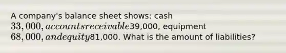 A company's balance sheet shows: cash 33,000, accounts receivable39,000, equipment 68,000, and equity81,000. What is the amount of liabilities?