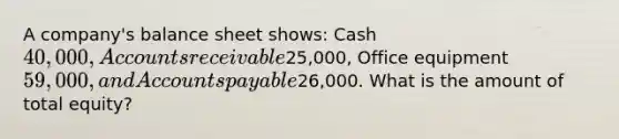 A company's balance sheet shows: Cash 40,000, Accounts receivable25,000, Office equipment 59,000, and Accounts payable26,000. What is the amount of total equity?