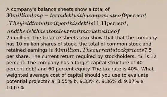 A company's balance sheets show a total of 30 million long-term debt with a coupon rate of 9 percent. The yield to maturity on this debt is 11.11 percent, and the debt has a total current market value of25 million. The balance sheets also show that that the company has 10 million shares of stock; the total of common stock and retained earnings is 30 million. The current stock price is7.5 per share. The current return required by stockholders, rS, is 12 percent. The company has a target capital structure of 40 percent debt and 60 percent equity. The tax rate is 40%. What weighted average cost of capital should you use to evaluate potential projects? a. 8.55% b. 9.33% c. 9.36% d. 9.87% e. 10.67%