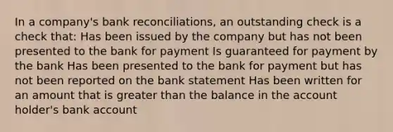 In a company's bank reconciliations, an outstanding check is a check that: Has been issued by the company but has not been presented to the bank for payment Is guaranteed for payment by the bank Has been presented to the bank for payment but has not been reported on the bank statement Has been written for an amount that is greater than the balance in the account holder's bank account