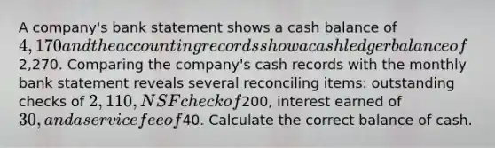 A company's bank statement shows a cash balance of 4,170 and the accounting records show a cash ledger balance of2,270. Comparing the company's cash records with the monthly bank statement reveals several reconciling items: outstanding checks of 2,110, NSF check of200, interest earned of 30, and a service fee of40. Calculate the correct balance of cash.