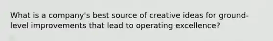 What is a company's best source of creative ideas for ground-level improvements that lead to operating excellence?