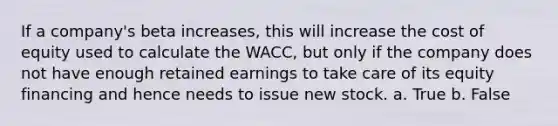 If a company's beta increases, this will increase the cost of equity used to calculate the WACC, but only if the company does not have enough retained earnings to take care of its equity financing and hence needs to issue new stock. a. True b. False