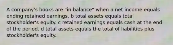 A company's books are "in balance" when a net income equals ending retained earnings. b total assets equals total stockholder's equity. c retained earnings equals cash at the end of the period. d total assets equals the total of liabilities plus stockholder's equity.