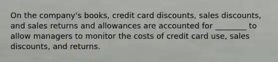 On the company's books, credit card discounts, sales discounts, and sales returns and allowances are accounted for ________ to allow managers to monitor the costs of credit card use, sales discounts, and returns.