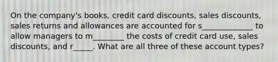 On the company's books, credit card discounts, sales discounts, sales returns and allowances are accounted for s_____________ to allow managers to m________ the costs of credit card use, sales discounts, and r_____. What are all three of these account types?