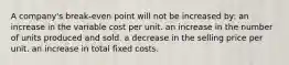 A company's break-even point will not be increased by: an increase in the variable cost per unit. an increase in the number of units produced and sold. a decrease in the selling price per unit. an increase in total fixed costs.