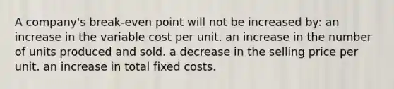 A company's break-even point will not be increased by: an increase in the variable cost per unit. an increase in the number of units produced and sold. a decrease in the selling price per unit. an increase in total fixed costs.