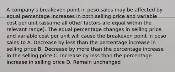 A company's breakeven point in peso sales may be affected by equal percentage increases in both selling price and variable cost per unit (assume all other factors are equal within the relevant range). The equal percentage changes in selling price and variable cost per unit will cause the breakeven point in peso sales to A. Decrease by less than the percentage increase in selling price B. Decrease by more than the percentage increase in the selling price C. Increase by less than the percentage increase in selling price D. Remain unchanged