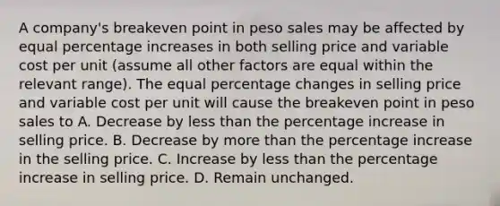 A company's breakeven point in peso sales may be affected by equal percentage increases in both selling price and variable cost per unit (assume all other factors are equal within the relevant range). The equal percentage changes in selling price and variable cost per unit will cause the breakeven point in peso sales to A. Decrease by less than the percentage increase in selling price. B. Decrease by more than the percentage increase in the selling price. C. Increase by less than the percentage increase in selling price. D. Remain unchanged.