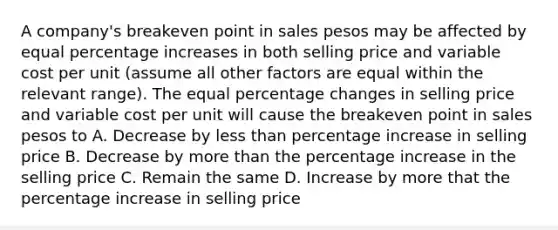 A company's breakeven point in sales pesos may be affected by equal <a href='https://www.questionai.com/knowledge/kGhkVyPhRK-percentage-increase' class='anchor-knowledge'>percentage increase</a>s in both selling price and variable cost per unit (assume all other factors are equal within the relevant range). The equal percentage changes in selling price and variable cost per unit will cause the breakeven point in sales pesos to A. Decrease by <a href='https://www.questionai.com/knowledge/k7BtlYpAMX-less-than' class='anchor-knowledge'>less than</a> percentage increase in selling price B. Decrease by <a href='https://www.questionai.com/knowledge/keWHlEPx42-more-than' class='anchor-knowledge'>more than</a> the percentage increase in the selling price C. Remain the same D. Increase by more that the percentage increase in selling price