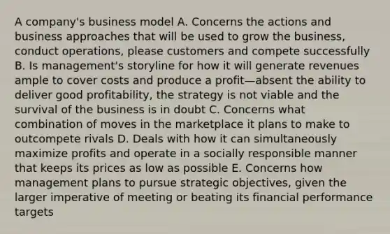 A company's business model A. Concerns the actions and business approaches that will be used to grow the business, conduct operations, please customers and compete successfully B. Is management's storyline for how it will generate revenues ample to cover costs and produce a profit—absent the ability to deliver good profitability, the strategy is not viable and the survival of the business is in doubt C. Concerns what combination of moves in the marketplace it plans to make to outcompete rivals D. Deals with how it can simultaneously maximize profits and operate in a socially responsible manner that keeps its prices as low as possible E. Concerns how management plans to pursue strategic objectives, given the larger imperative of meeting or beating its financial performance targets