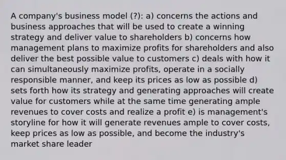 A company's business model (?): a) concerns the actions and business approaches that will be used to create a winning strategy and deliver value to shareholders b) concerns how management plans to maximize profits for shareholders and also deliver the best possible value to customers c) deals with how it can simultaneously maximize profits, operate in a socially responsible manner, and keep its prices as low as possible d) sets forth how its strategy and generating approaches will create value for customers while at the same time generating ample revenues to cover costs and realize a profit e) is management's storyline for how it will generate revenues ample to cover costs, keep prices as low as possible, and become the industry's market share leader