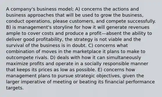 A company's business model; A) concerns the actions and business approaches that will be used to grow the business, conduct operations, please customers, and compete successfully. B) is management's storyline for how it will generate revenues ample to cover costs and produce a profit—absent the ability to deliver good profitability, the strategy is not viable and the survival of the business is in doubt. C) concerns what combination of moves in the marketplace it plans to make to outcompete rivals. D) deals with how it can simultaneously maximize profits and operate in a socially responsible manner that keeps its prices as low as possible. E) concerns how management plans to pursue strategic objectives, given the larger imperative of meeting or beating its financial performance targets.