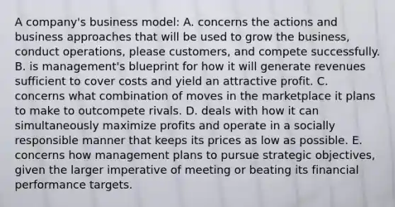 A company's business model: A. concerns the actions and business approaches that will be used to grow the business, conduct operations, please customers, and compete successfully. B. is management's blueprint for how it will generate revenues sufficient to cover costs and yield an attractive profit. C. concerns what combination of moves in the marketplace it plans to make to outcompete rivals. D. deals with how it can simultaneously maximize profits and operate in a socially responsible manner that keeps its prices as low as possible. E. concerns how management plans to pursue strategic objectives, given the larger imperative of meeting or beating its financial performance targets.