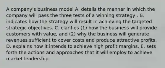 A company's business model A. details the manner in which the company will pass the three tests of a winning strategy . B. indicates how the strategy will result in achieving the targeted strategic objectives. C. clarifies (1) how the business will provide customers with value, and (2) why the business will generate revenues sufficient to cover costs and produce attractive profits. D. explains how it intends to achieve high profit margins. E. sets forth the actions and approaches that it will employ to achieve market leadership.