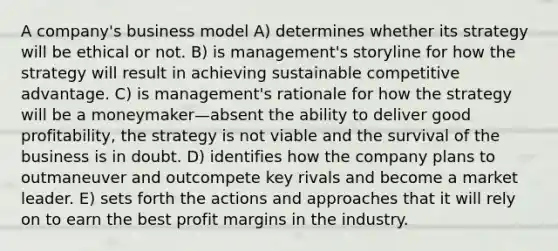 A company's business model A) determines whether its strategy will be ethical or not. B) is management's storyline for how the strategy will result in achieving sustainable competitive advantage. C) is management's rationale for how the strategy will be a moneymaker—absent the ability to deliver good profitability, the strategy is not viable and the survival of the business is in doubt. D) identifies how the company plans to outmaneuver and outcompete key rivals and become a market leader. E) sets forth the actions and approaches that it will rely on to earn the best profit margins in the industry.